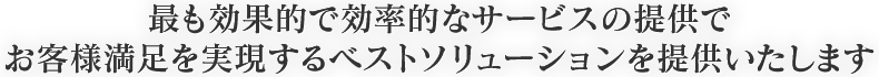 最も効果的で効率的なサービスの提供で、お客様満足を実現するベストソリューションを提供いたします